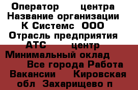 Оператор Call-центра › Название организации ­ К Системс, ООО › Отрасль предприятия ­ АТС, call-центр › Минимальный оклад ­ 15 000 - Все города Работа » Вакансии   . Кировская обл.,Захарищево п.